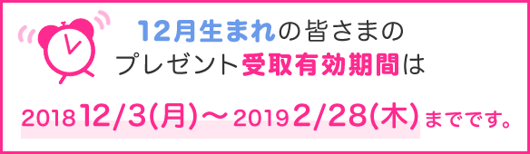 12月生まれの皆さまのプレゼント受取有効期間は2018年12/3(月)~2019年2/28(木)までです。