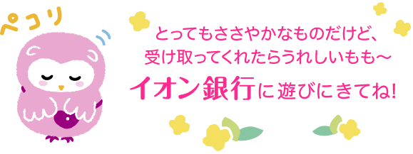 とってもささやかなものだけど、受け取ってくれたらうれしいもも~ イオン銀行に遊びにきてね!