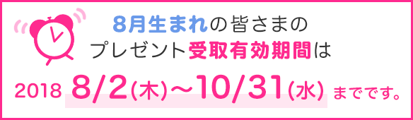 8月生まれの皆さまのプレゼント受取有効期間は2018年8/2(木)~10/31(水)までです。