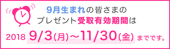 9月生まれの皆さまのプレゼント受取有効期間は2018年9/3(月)~11/30(金)までです。