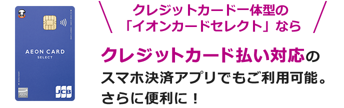 クレジットカード一体型の「イオンカードセレクト」なら クレジットカード払い対応のスマホ決済アプリでもご利用可能。さらに便利に！