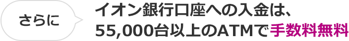 さらに イオン銀行口座への入金は、55,000台以上のATMで手数料無料