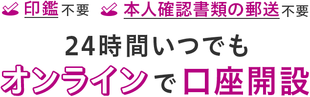 印鑑不要 本人確認書類の郵送不要 24時間いつでもオンラインで口座開設