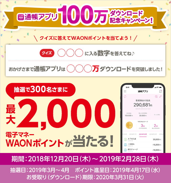 通帳アプリ100万ダウンロード記念キャンペーン クイズに答えてWAONポイントを当てよう！クイズ：○○○に入る数字を答えてね♪ 問題：おかげさまで通帳アプリは○○○万ダウンロードを突破しました！ 抽選で300名さまに最大2,000電子マネーWAONがポイント当たる！ 期間：2018年12月20日（木）～2019年2月28日（木） 抽選日：2019年3月～4月　ポイント進呈日：2019年4月17日（水） お受取り（ダウンロード）期限：2020年3月31日（火）