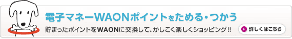 電子マネーWAONポイントをためる・つかう 貯まったポイントをWAONに交換して、かしこく楽しくショッピング！！ 詳しくはこちら