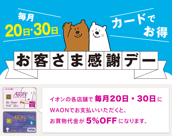 毎月20日・30日カードでお得 お客さま感謝デー イオンの各店舗で毎月20日・30日にお買い物代金が5％OFFになります。