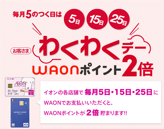 毎月5のつく日は 5日15日25日 お客さまわくわくデー WAONポイント2倍 イオンの各店舗で毎月5日・15日・25日にWAONでお支払いいただくと、WAONポイントが2倍貯まります！！