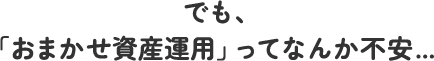 でも、「おまかせ資産運用」ってなんか不安...