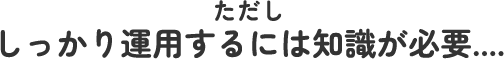 ただししっかり運用するには知識が必要....