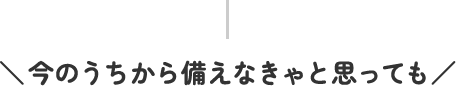 今のうちから備えなきゃと思っても