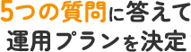 5つの質問に答えて運用プランを決定