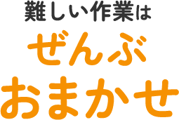 難しい作業はぜんぶおまかせ