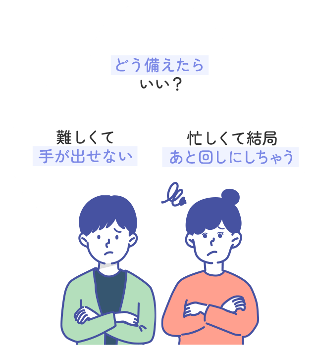 どう備えたらいい？難しくて手が出せない。忙しくて結局あと回しにしちゃう。